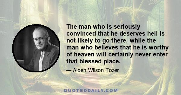 The man who is seriously convinced that he deserves hell is not likely to go there, while the man who believes that he is worthy of heaven will certainly never enter that blessed place.