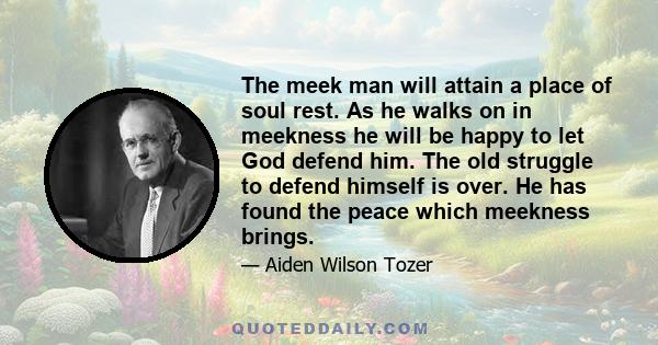 The meek man will attain a place of soul rest. As he walks on in meekness he will be happy to let God defend him. The old struggle to defend himself is over. He has found the peace which meekness brings.