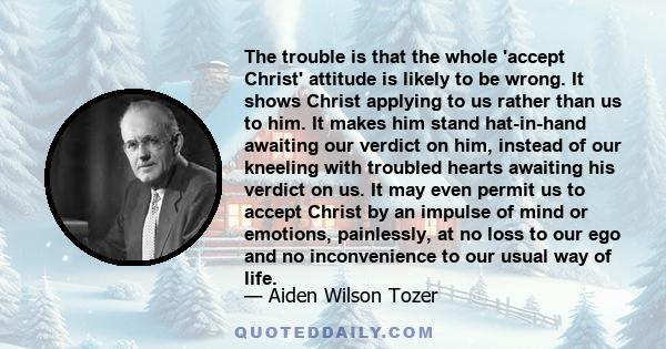 The trouble is that the whole 'accept Christ' attitude is likely to be wrong. It shows Christ applying to us rather than us to him. It makes him stand hat-in-hand awaiting our verdict on him, instead of our kneeling