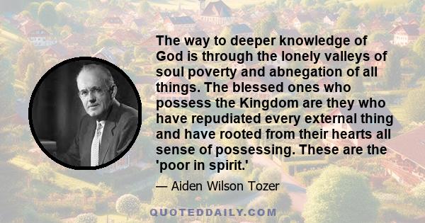 The way to deeper knowledge of God is through the lonely valleys of soul poverty and abnegation of all things. The blessed ones who possess the Kingdom are they who have repudiated every external thing and have rooted