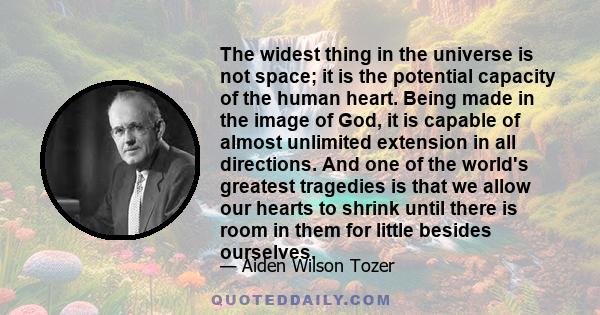 The widest thing in the universe is not space; it is the potential capacity of the human heart. Being made in the image of God, it is capable of almost unlimited extension in all directions. And one of the world's