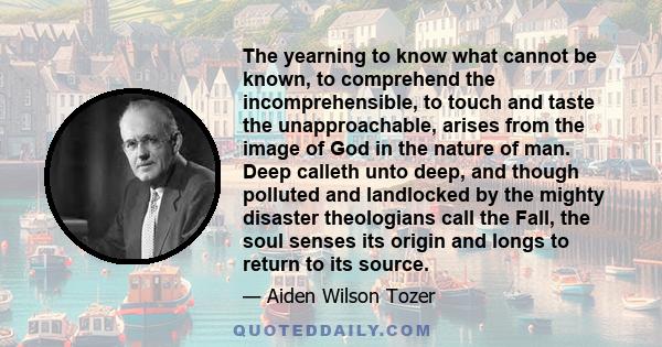 The yearning to know what cannot be known, to comprehend the incomprehensible, to touch and taste the unapproachable, arises from the image of God in the nature of man. Deep calleth unto deep, and though polluted and