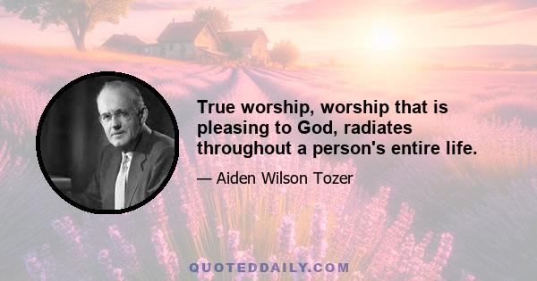 True worship, worship that is pleasing to God, radiates throughout a person's entire life.