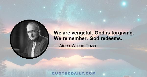 We are vengeful. God is forgiving. We remember. God redeems.