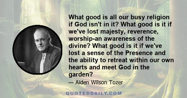 What good is all our busy religion if God isn't in it? What good is it if we've lost majesty, reverence, worship-an awareness of the divine? What good is it if we've lost a sense of the Presence and the ability to