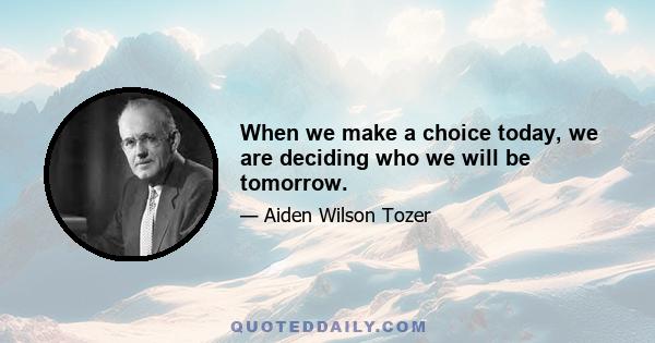 When we make a choice today, we are deciding who we will be tomorrow.