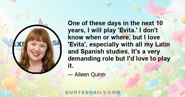 One of these days in the next 10 years, I will play 'Evita.' I don't know when or where, but I love 'Evita', especially with all my Latin and Spanish studies. It's a very demanding role but I'd love to play it.