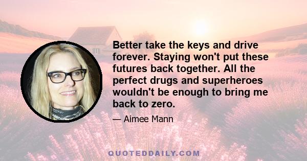 Better take the keys and drive forever. Staying won't put these futures back together. All the perfect drugs and superheroes wouldn't be enough to bring me back to zero.