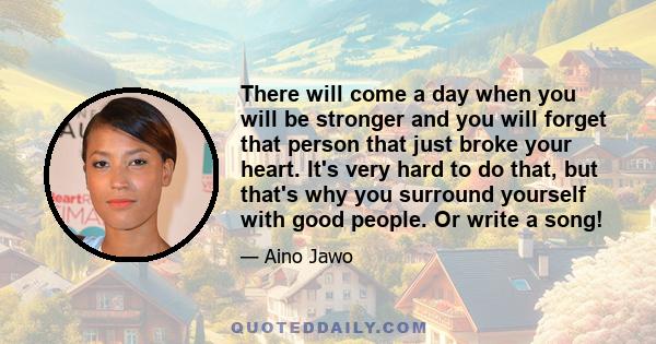 There will come a day when you will be stronger and you will forget that person that just broke your heart. It's very hard to do that, but that's why you surround yourself with good people. Or write a song!