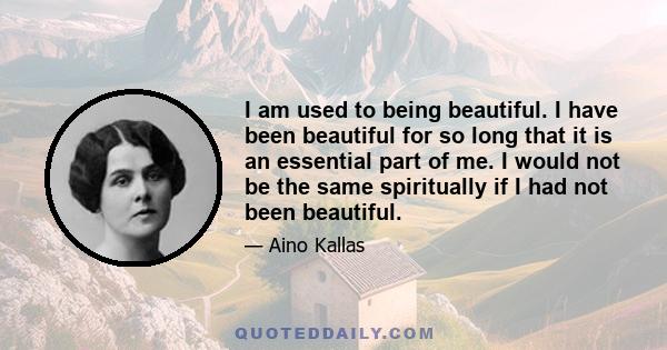 I am used to being beautiful. I have been beautiful for so long that it is an essential part of me. I would not be the same spiritually if I had not been beautiful.