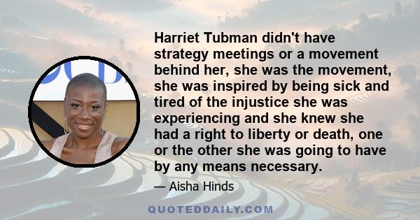 Harriet Tubman didn't have strategy meetings or a movement behind her, she was the movement, she was inspired by being sick and tired of the injustice she was experiencing and she knew she had a right to liberty or