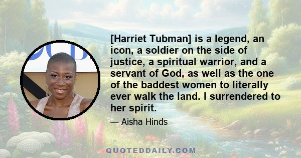 [Harriet Tubman] is a legend, an icon, a soldier on the side of justice, a spiritual warrior, and a servant of God, as well as the one of the baddest women to literally ever walk the land. I surrendered to her spirit.