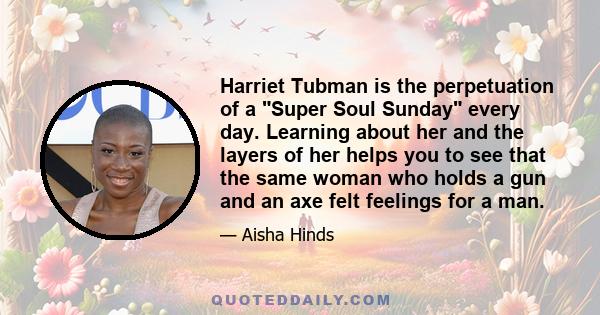 Harriet Tubman is the perpetuation of a Super Soul Sunday every day. Learning about her and the layers of her helps you to see that the same woman who holds a gun and an axe felt feelings for a man.