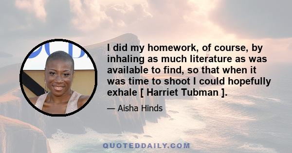 I did my homework, of course, by inhaling as much literature as was available to find, so that when it was time to shoot I could hopefully exhale [ Harriet Tubman ].