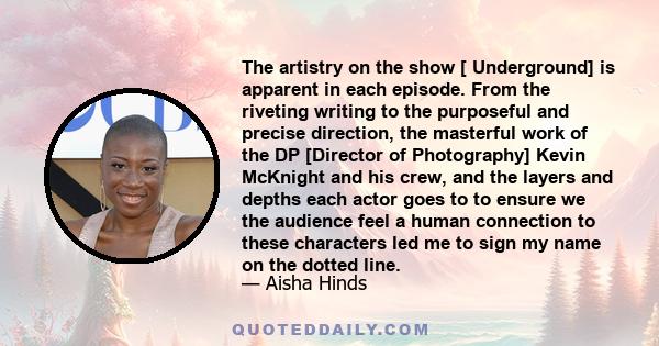 The artistry on the show [ Underground] is apparent in each episode. From the riveting writing to the purposeful and precise direction, the masterful work of the DP [Director of Photography] Kevin McKnight and his crew, 