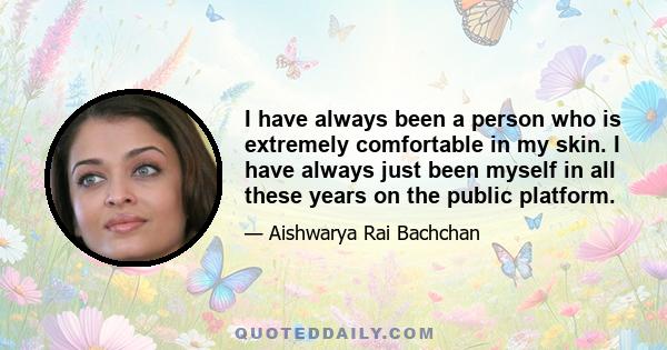 I have always been a person who is extremely comfortable in my skin. I have always just been myself in all these years on the public platform.