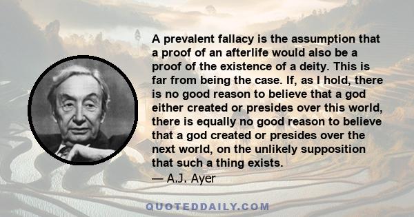 A prevalent fallacy is the assumption that a proof of an afterlife would also be a proof of the existence of a deity. This is far from being the case. If, as I hold, there is no good reason to believe that a god either