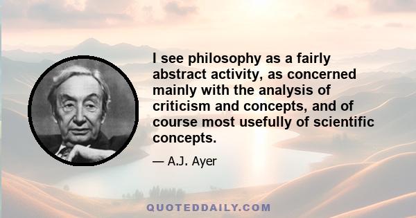 I see philosophy as a fairly abstract activity, as concerned mainly with the analysis of criticism and concepts, and of course most usefully of scientific concepts.