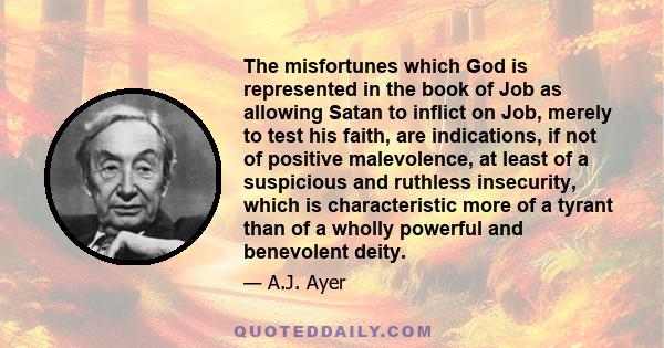 The misfortunes which God is represented in the book of Job as allowing Satan to inflict on Job, merely to test his faith, are indications, if not of positive malevolence, at least of a suspicious and ruthless