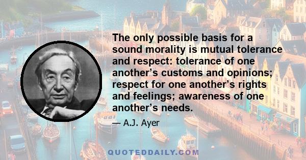 The only possible basis for a sound morality is mutual tolerance and respect: tolerance of one another’s customs and opinions; respect for one another’s rights and feelings; awareness of one another’s needs.