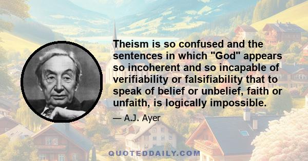 Theism is so confused and the sentences in which God appears so incoherent and so incapable of verifiability or falsifiability that to speak of belief or unbelief, faith or unfaith, is logically impossible.