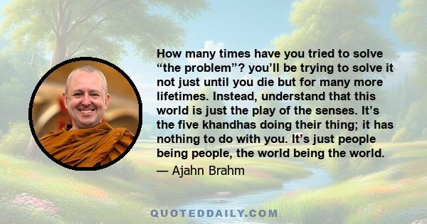 How many times have you tried to solve “the problem”? you’ll be trying to solve it not just until you die but for many more lifetimes. Instead, understand that this world is just the play of the senses. It’s the five