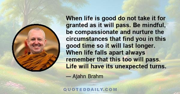 When life is good do not take it for granted as it will pass. Be mindful, be compassionate and nurture the circumstances that find you in this good time so it will last longer. When life falls apart always remember that 