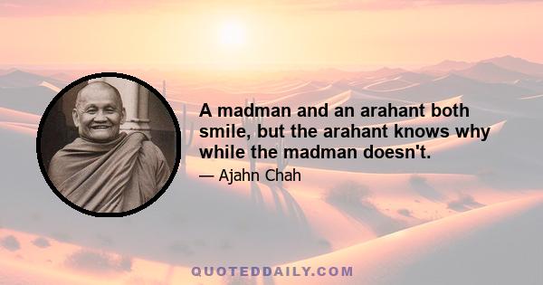 A madman and an arahant both smile, but the arahant knows why while the madman doesn't.
