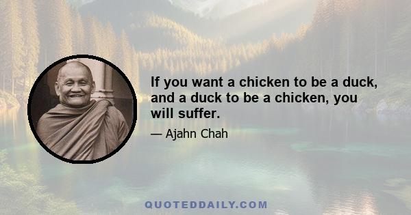 If you want a chicken to be a duck, and a duck to be a chicken, you will suffer.