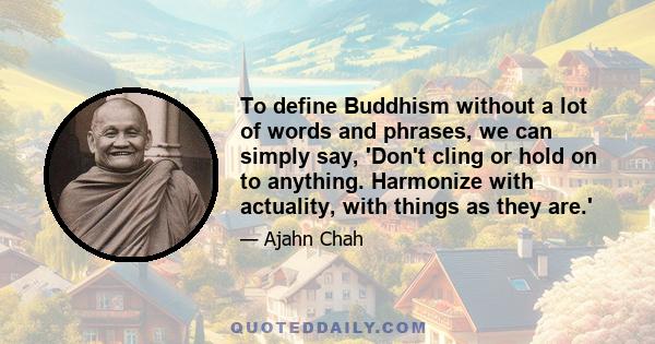 To define Buddhism without a lot of words and phrases, we can simply say, 'Don't cling or hold on to anything. Harmonize with actuality, with things as they are.'