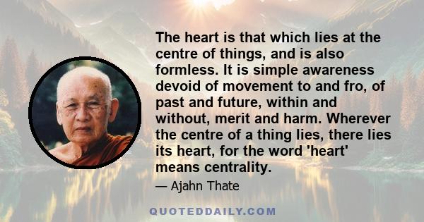 The heart is that which lies at the centre of things, and is also formless. It is simple awareness devoid of movement to and fro, of past and future, within and without, merit and harm. Wherever the centre of a thing