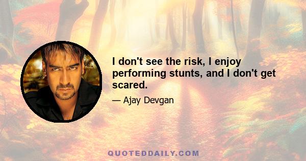 I don't see the risk, I enjoy performing stunts, and I don't get scared.