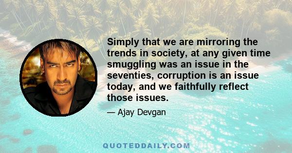 Simply that we are mirroring the trends in society, at any given time smuggling was an issue in the seventies, corruption is an issue today, and we faithfully reflect those issues.