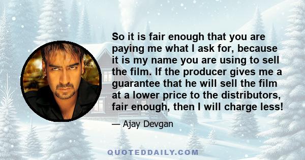 So it is fair enough that you are paying me what I ask for, because it is my name you are using to sell the film. If the producer gives me a guarantee that he will sell the film at a lower price to the distributors,