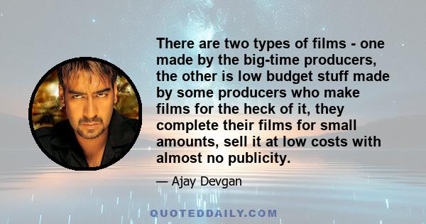 There are two types of films - one made by the big-time producers, the other is low budget stuff made by some producers who make films for the heck of it, they complete their films for small amounts, sell it at low