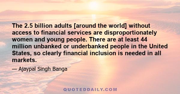 The 2.5 billion adults [around the world] without access to financial services are disproportionately women and young people. There are at least 44 million unbanked or underbanked people in the United States, so clearly 