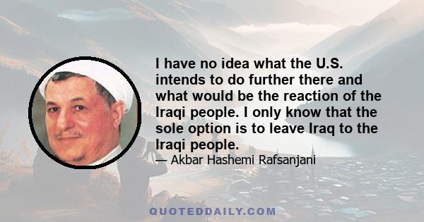 I have no idea what the U.S. intends to do further there and what would be the reaction of the Iraqi people. I only know that the sole option is to leave Iraq to the Iraqi people.