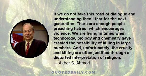 If we do not take this road of dialogue and understanding then I fear for the next generation. There are enough people preaching hatred, which encourages violence. We are living in times when technology, biology and