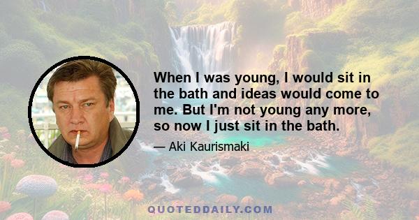 When I was young, I would sit in the bath and ideas would come to me. But I'm not young any more, so now I just sit in the bath.