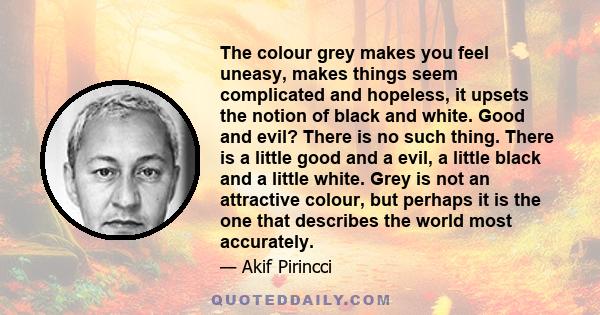 The colour grey makes you feel uneasy, makes things seem complicated and hopeless, it upsets the notion of black and white. Good and evil? There is no such thing. There is a little good and a evil, a little black and a