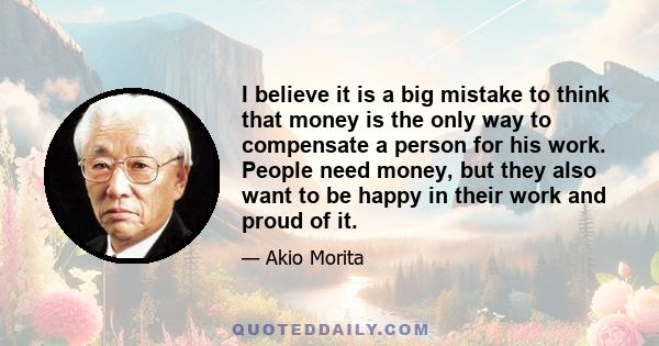 I believe it is a big mistake to think that money is the only way to compensate a person for his work. People need money, but they also want to be happy in their work and proud of it.