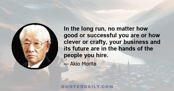 In the long run, no matter how good or successful you are or how clever or crafty, your business and its future are in the hands of the people you hire.