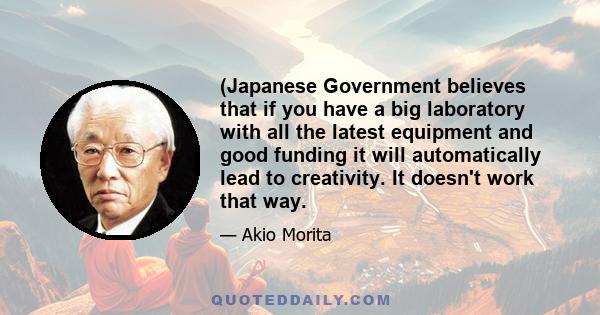 (Japanese Government believes that if you have a big laboratory with all the latest equipment and good funding it will automatically lead to creativity. It doesn't work that way.