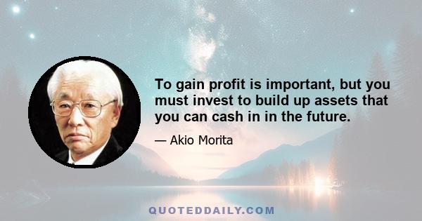 To gain profit is important, but you must invest to build up assets that you can cash in in the future.