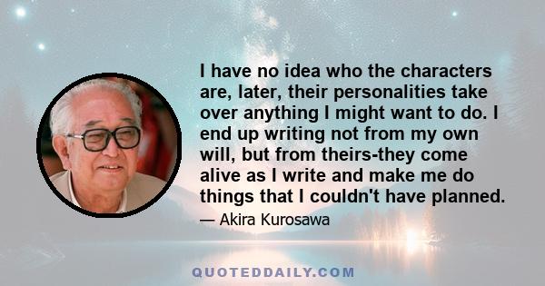 I have no idea who the characters are, later, their personalities take over anything I might want to do. I end up writing not from my own will, but from theirs-they come alive as I write and make me do things that I