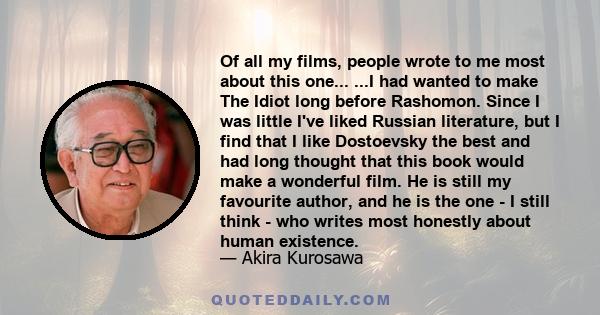 Of all my films, people wrote to me most about this one... ...I had wanted to make The Idiot long before Rashomon. Since I was little I've liked Russian literature, but I find that I like Dostoevsky the best and had