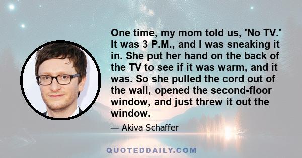 One time, my mom told us, 'No TV.' It was 3 P.M., and I was sneaking it in. She put her hand on the back of the TV to see if it was warm, and it was. So she pulled the cord out of the wall, opened the second-floor