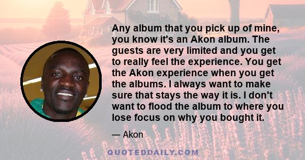 Any album that you pick up of mine, you know it's an Akon album. The guests are very limited and you get to really feel the experience. You get the Akon experience when you get the albums. I always want to make sure