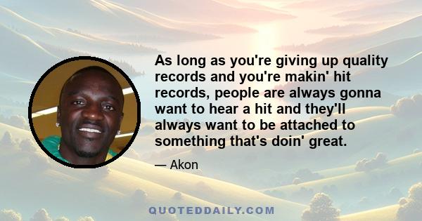 As long as you're giving up quality records and you're makin' hit records, people are always gonna want to hear a hit and they'll always want to be attached to something that's doin' great.