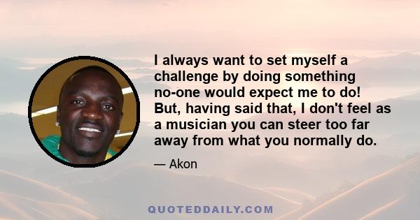 I always want to set myself a challenge by doing something no-one would expect me to do! But, having said that, I don't feel as a musician you can steer too far away from what you normally do.